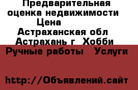 Предварительная оценка недвижимости › Цена ­ 1 500 - Астраханская обл., Астрахань г. Хобби. Ручные работы » Услуги   